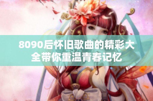 8090后怀旧歌曲的精彩大全带你重温青春记忆