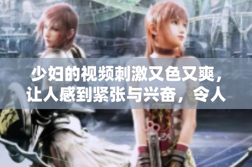 少妇的视频刺激又色又爽，让人感到紧张与兴奋，令人无法抗拒。