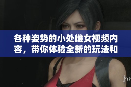 各种姿势的小处雌女视频内容，带你体验全新的玩法和乐趣