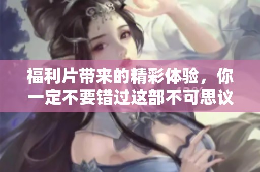 福利片带来的精彩体验，你一定不要错过这部不可思议的作品