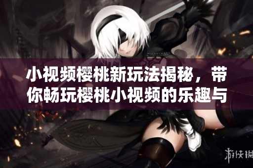 小视频樱桃新玩法揭秘，带你畅玩樱桃小视频的乐趣与创意！