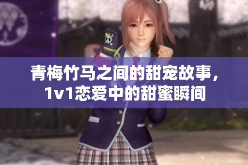 青梅竹马之间的甜宠故事，1v1恋爱中的甜蜜瞬间