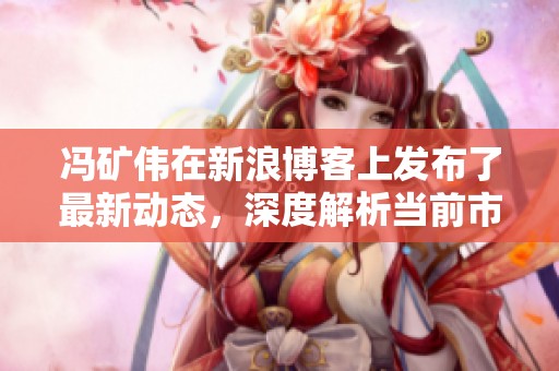 冯矿伟在新浪博客上发布了最新动态，深度解析当前市场行情情况