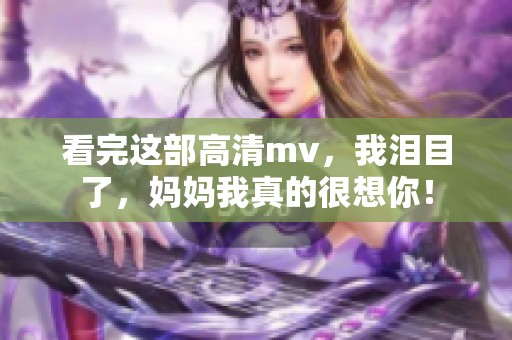 看完这部高清mv，我泪目了，妈妈我真的很想你！