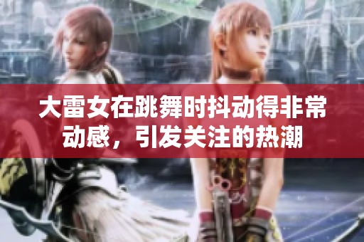 大雷女在跳舞时抖动得非常动感，引发关注的热潮