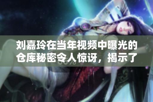 刘嘉玲在当年视频中曝光的仓库秘密令人惊讶，揭示了她不为人知的一面。