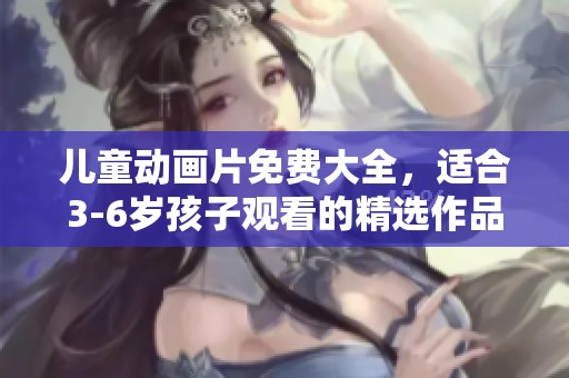 儿童动画片免费大全，适合3-6岁孩子观看的精选作品推荐