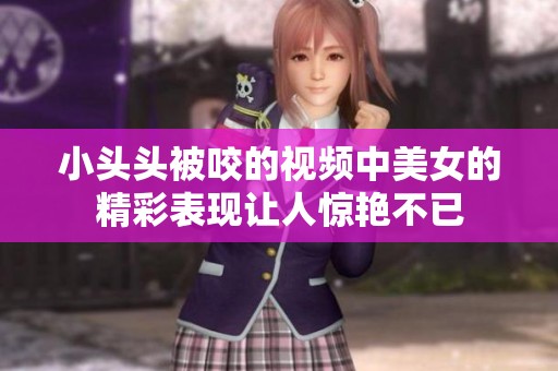 小头头被咬的视频中美女的精彩表现让人惊艳不已