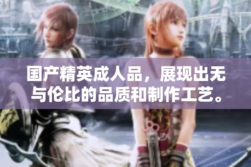 国产精英**品，展现出无与伦比的品质和制作工艺。