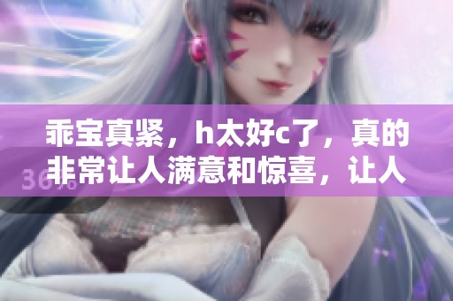 乖宝真紧，h太好c了，真的非常让人满意和惊喜，让人忍不住想要更多