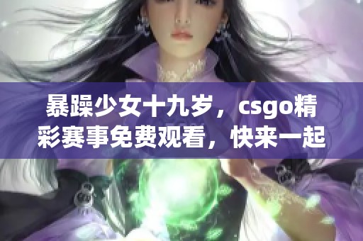 暴躁少女十九岁，csgo精彩赛事免费观看，快来一起关注吧