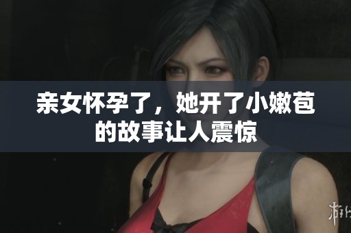 亲女怀孕了，她开了小嫩苞的故事让人震惊