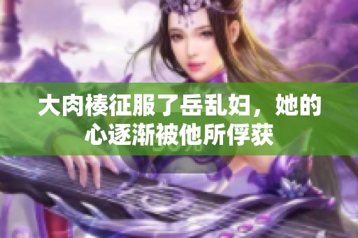 大肉楱征服了岳乱妇，她的心逐渐被他所俘获
