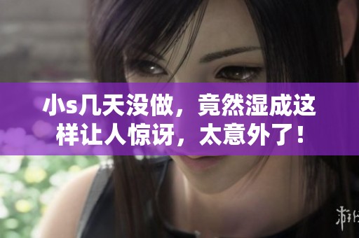 小s几天没做，竟然湿成这样让人惊讶，太意外了！