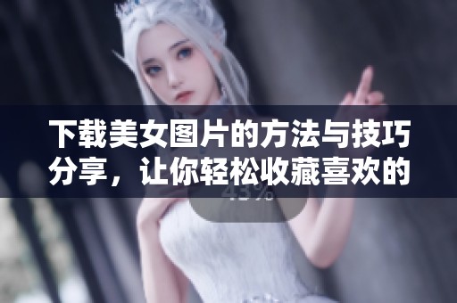 下载美女图片的方法与技巧分享，让你轻松收藏喜欢的美图资源