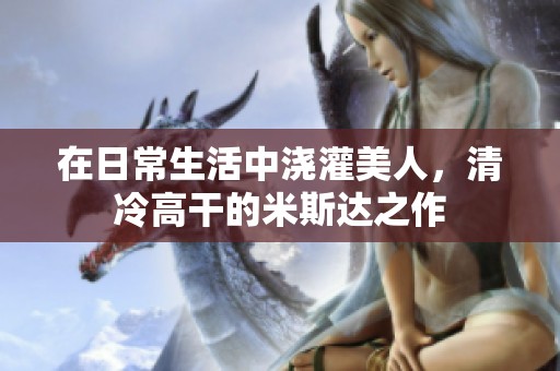 在日常生活中浇灌美人，清冷高干的米斯达之作