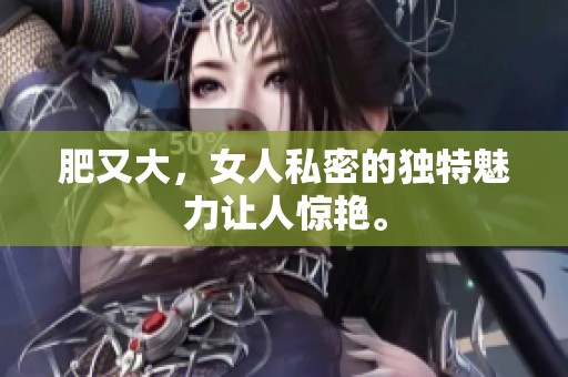 肥又大，女人私密的独特魅力让人惊艳。
