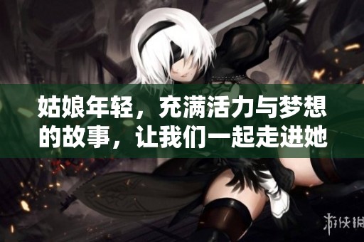 姑娘年轻，充满活力与梦想的故事，让我们一起走进她的世界。