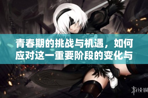 青春期的挑战与机遇，如何应对这一重要阶段的变化与成长