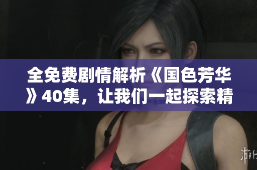 全免费剧情解析《国色芳华》40集，让我们一起探索精彩纷呈的故事线