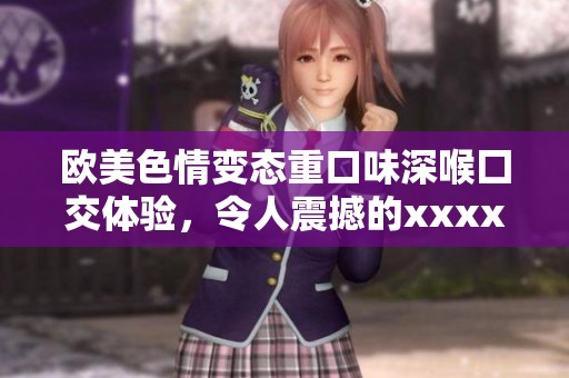 欧美**变态重口味深喉囗交体验，令人震撼的xxxx影片盛宴