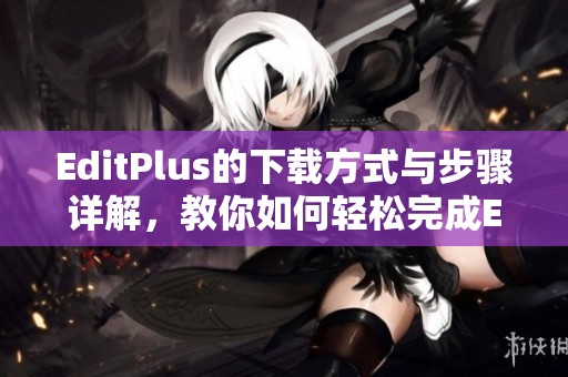 EditPlus的下载方式与步骤详解，教你如何轻松完成EditPlus下载