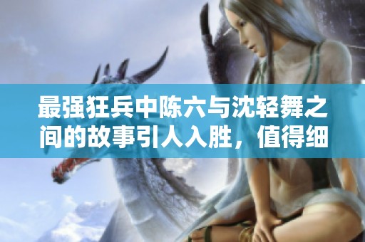 最强狂兵中陈六与沈轻舞之间的故事引人入胜，值得细细品味