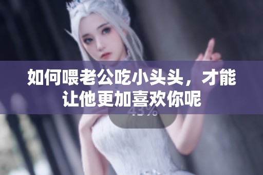 如何喂老公吃小头头，才能让他更加喜欢你呢