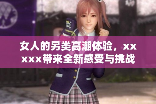 女人的另类高潮体验，xxxxx带来全新感受与挑战