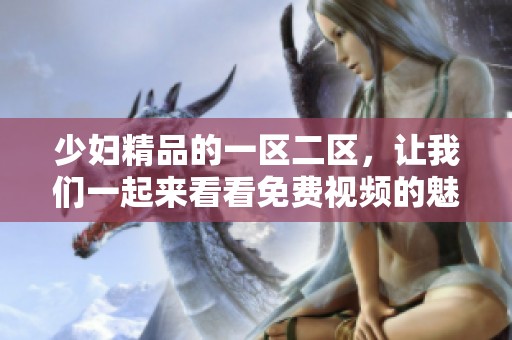 少妇精品的一区二区，让我们一起来看看免费视频的魅力所在