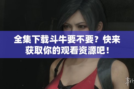 全集下载斗牛要不要？快来获取你的观看资源吧！