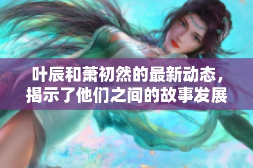 叶辰和萧初然的最新动态，揭示了他们之间的故事发展