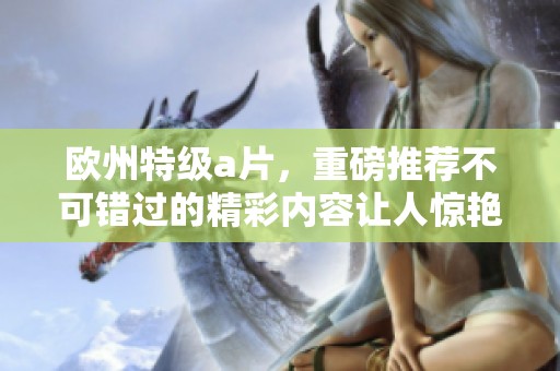 欧州特级**，重磅推荐不可错过的精彩内容让人惊艳不已