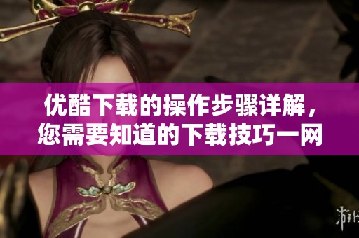 优酷下载的操作步骤详解，您需要知道的下载技巧一网打尽