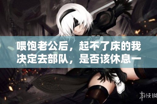 喂饱老公后，起不了床的我决定去部队，是否该休息一下呢