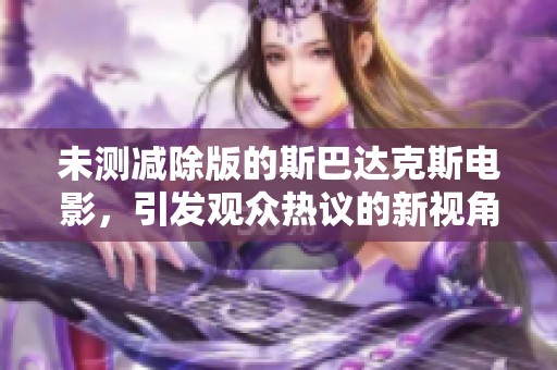 未测减除版的斯巴达克斯电影，引发观众热议的新视角与体验