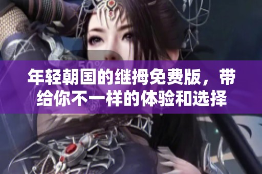 年轻朝国的继拇免费版，带给你不一样的体验和选择