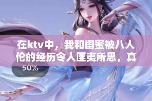在ktv中，我和闺蜜被八人伦的经历令人匪夷所思，真是不堪回首