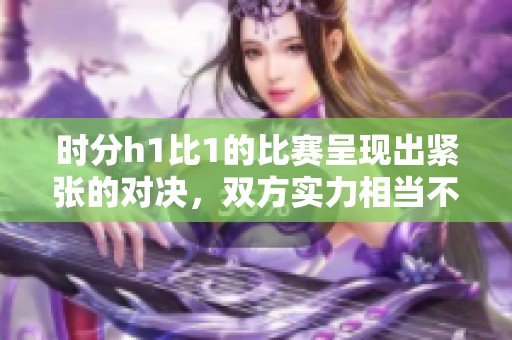 时分h1比1的比赛呈现出紧张的对决，双方实力相当不分上下