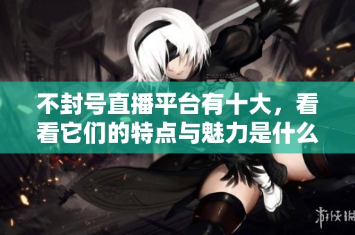 不封号直播平台有十大，看看它们的特点与魅力是什么吧