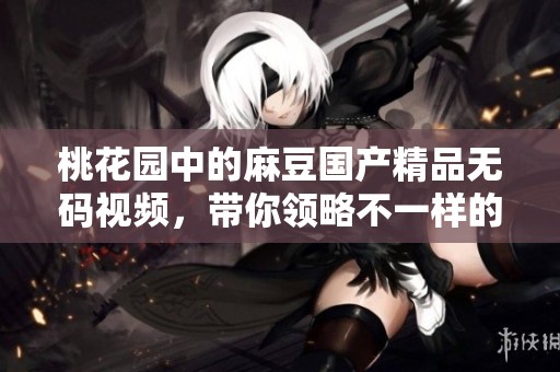 桃花园中的麻豆******视频，带你领略不一样的视听盛宴