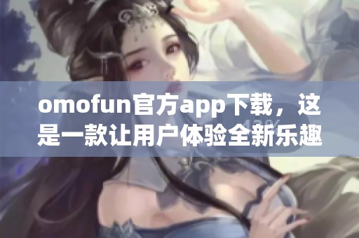 omofun官方app下载，这是一款让用户体验全新乐趣的应用软件下载平台