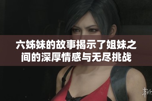六姊妹的故事揭示了姐妹之间的深厚情感与无尽挑战