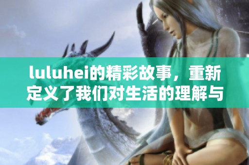 luluhei的精彩故事，重新定义了我们对生活的理解与感悟。