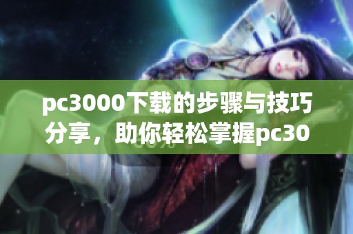 pc3000下载的步骤与技巧分享，助你轻松掌握pc3000下载方法