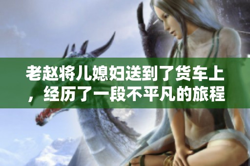 老赵将儿媳妇送到了货车上，经历了一段不平凡的旅程