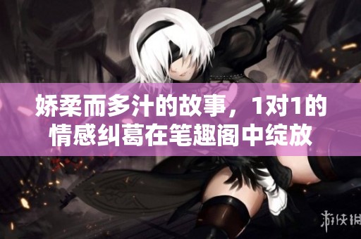 娇柔而多汁的故事，1对1的情感纠葛在笔趣阁中绽放