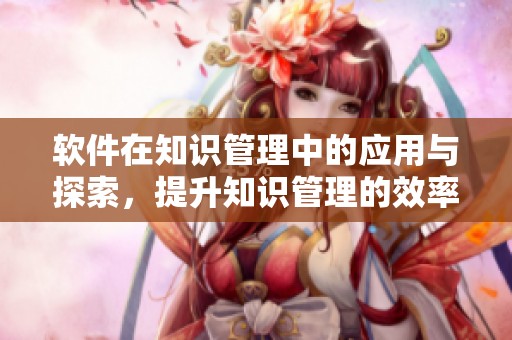 软件在知识管理中的应用与探索，提升知识管理的效率与效果