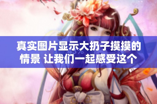 真实图片显示大扔子摸摸的情景 让我们一起感受这个有趣时刻