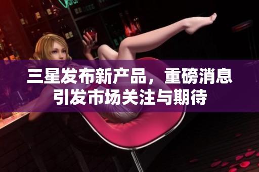 三星发布新产品，重磅消息引发市场关注与期待